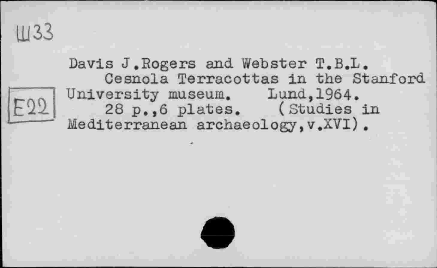 ﻿щзз
Е2І
Davis J.Rogers and. Webster T.B.L.
Cesnola Terracottas in. the Stanford.
University museum. Lund., 1964.
28 p.,6 plates. (Studies in Mediterranean archaeology,v.XVI).